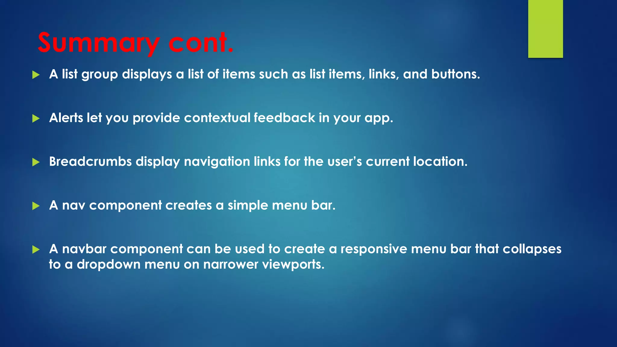 Summary cont.
 A list group displays a list of items such as list items, links, and buttons.
 Alerts let you provide contextual feedback in your app.
 Breadcrumbs display navigation links for the user’s current location.
 A nav component creates a simple menu bar.
 A navbar component can be used to create a responsive menu bar that collapses
to a dropdown menu on narrower viewports.
 