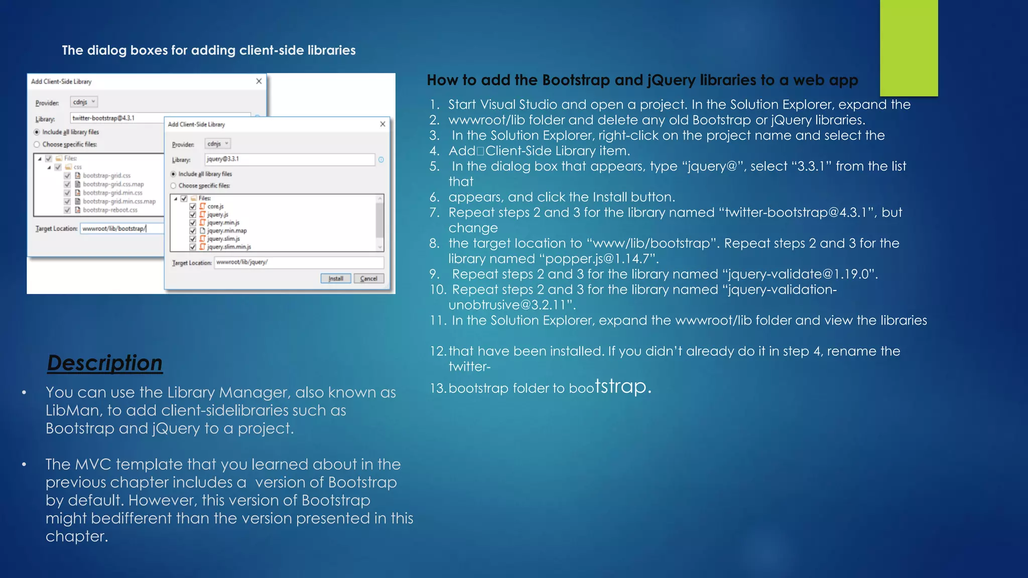 The dialog boxes for adding client-side libraries
How to add the Bootstrap and jQuery libraries to a web app
1. Start Visual Studio and open a project. In the Solution Explorer, expand the
2. wwwroot/lib folder and delete any old Bootstrap or jQuery libraries.
3. In the Solution Explorer, right-click on the project name and select the
4. Add Client-Side Library item.
5. In the dialog box that appears, type “jquery@”, select “3.3.1” from the list
that
6. appears, and click the Install button.
7. Repeat steps 2 and 3 for the library named “twitter-bootstrap@4.3.1”, but
change
8. the target location to “www/lib/bootstrap”. Repeat steps 2 and 3 for the
library named “popper.js@1.14.7”.
9. Repeat steps 2 and 3 for the library named “jquery-validate@1.19.0”.
10. Repeat steps 2 and 3 for the library named “jquery-validation-
unobtrusive@3.2.11”.
11. In the Solution Explorer, expand the wwwroot/lib folder and view the libraries
12.that have been installed. If you didn’t already do it in step 4, rename the
twitter-
13.bootstrap folder to bootstrap.
Description
• You can use the Library Manager, also known as
LibMan, to add client-sidelibraries such as
Bootstrap and jQuery to a project.
• The MVC template that you learned about in the
previous chapter includes a version of Bootstrap
by default. However, this version of Bootstrap
might bedifferent than the version presented in this
chapter.
 