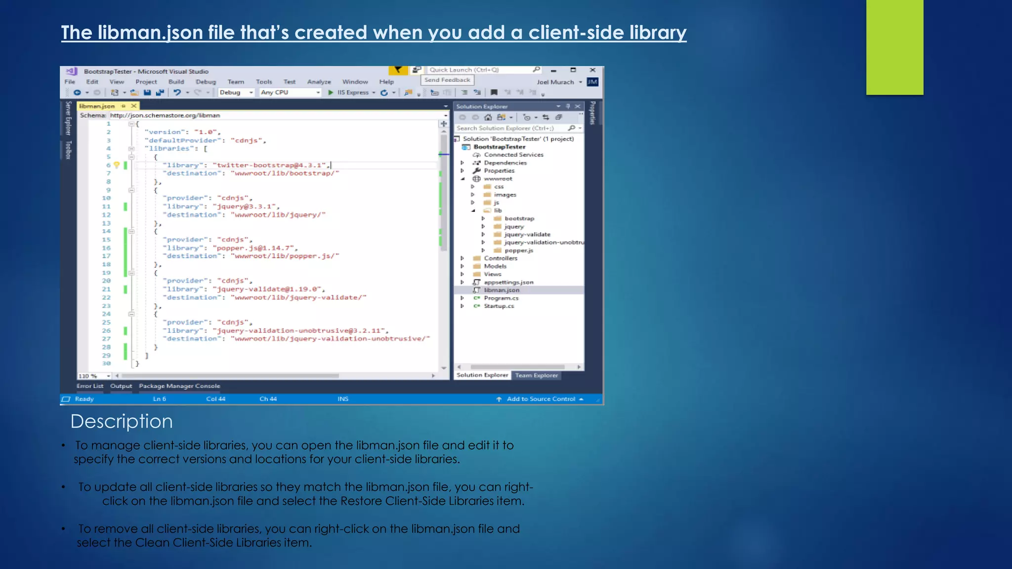 The libman.json file that’s created when you add a client-side library
Description
• To manage client-side libraries, you can open the libman.json file and edit it to
specify the correct versions and locations for your client-side libraries.
• To update all client-side libraries so they match the libman.json file, you can right-
click on the libman.json file and select the Restore Client-Side Libraries item.
• To remove all client-side libraries, you can right-click on the libman.json file and
select the Clean Client-Side Libraries item.
 