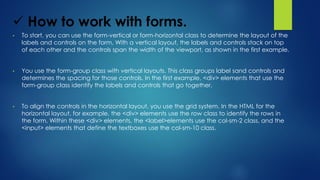  How to work with forms.
• To start, you can use the form-vertical or form-horizontal class to determine the layout of the
labels and controls on the form. With a vertical layout, the labels and controls stack on top
of each other and the controls span the width of the viewport, as shown in the first example.
• You use the form-group class with vertical layouts. This class groups label sand controls and
determines the spacing for those controls. In the first example, <div> elements that use the
form-group class identify the labels and controls that go together.
• To align the controls in the horizontal layout, you use the grid system. In the HTML for the
horizontal layout, for example, the <div> elements use the row class to identify the rows in
the form. Within these <div> elements, the <label>elements use the col-sm-2 class, and the
<input> elements that define the textboxes use the col-sm-10 class.
 