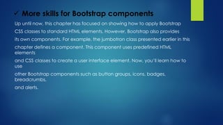  More skills for Bootstrap components
Up until now, this chapter has focused on showing how to apply Bootstrap
CSS classes to standard HTML elements. However, Bootstrap also provides
its own components. For example, the jumbotron class presented earlier in this
chapter defines a component. This component uses predefined HTML
elements
and CSS classes to create a user interface element. Now, you’ll learn how to
use
other Bootstrap components such as button groups, icons, badges,
breadcrumbs,
and alerts.
 