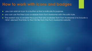 How to work with icons and badges
 you can add an icon to a button or link to indicate its purpose.
 you can use the free icons available from Font Awesome with the solid style.
 The easiest way to enable the icons that are available from Font Awesome is to include a
<link> element that links to the CSS file from the Font Awesome website
 