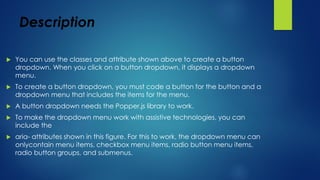 Description
 You can use the classes and attribute shown above to create a button
dropdown. When you click on a button dropdown, it displays a dropdown
menu.
 To create a button dropdown, you must code a button for the button and a
dropdown menu that includes the items for the menu.
 A button dropdown needs the Popper.js library to work.
 To make the dropdown menu work with assistive technologies, you can
include the
 aria- attributes shown in this figure. For this to work, the dropdown menu can
onlycontain menu items, checkbox menu items, radio button menu items,
radio button groups, and submenus.
 