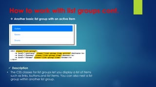 How to work with list groups cont.
 Another basic list group with an active item
 Description
• The CSS classes for list groups let you display a list of items
such as links, buttons,and list items. You can also nest a list
group within another list group.
 