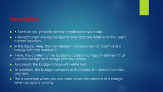 Description
 • Alerts let you provide context feedback in your app.
 • Breadcrumbs display navigation links that are relative to the user’s
current location.
 in this figure. Here, the <a> element contains text of “Cart” and a
badge with the number 2.
 Here, the content of the badge is coded in a <span> element that
uses the badge and badge-primary classes.
 As a result, the badge is blue with white text.
 In addition, the badge collapses so it’s hidden if it doesn’t contain
any text.
 This is common when you use code to set the content of a badge
when an app is running.
 