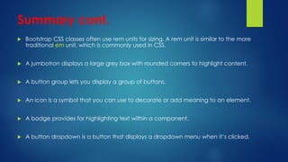 Summary cont.
 Bootstrap CSS classes often use rem units for sizing. A rem unit is similar to the more
traditional em unit, which is commonly used in CSS.
 A jumbotron displays a large grey box with rounded corners to highlight content.
 A button group lets you display a group of buttons.
 An icon is a symbol that you can use to decorate or add meaning to an element.
 A badge provides for highlighting text within a component.
 A button dropdown is a button that displays a dropdown menu when it’s clicked.
 