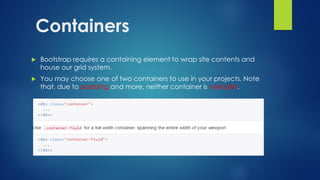 Containers
 Bootstrap requires a containing element to wrap site contents and
house our grid system.
 You may choose one of two containers to use in your projects. Note
that, due to padding and more, neither container is nestable.
 