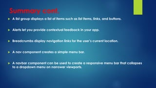 Summary cont.
 A list group displays a list of items such as list items, links, and buttons.
 Alerts let you provide contextual feedback in your app.
 Breadcrumbs display navigation links for the user’s current location.
 A nav component creates a simple menu bar.
 A navbar component can be used to create a responsive menu bar that collapses
to a dropdown menu on narrower viewports.
 