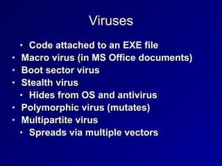 Viruses
• Code attached to an EXE file


• Macro virus (in MS Office documents)


• Boot sector virus


• Stealth virus


• Hides from OS and antivirus


• Polymorphic virus (mutates)


• Multipartite virus


• Spreads via multiple vectors
 