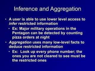 Inference and Aggregation
• A user is able to use lower level access to
infer restricted information


• Ex: Major military operations in the
Pentagon can be detected by counting
pizza orders at night


• Aggregation uses many low-level facts to
deduce restricted information


• Ex: Look up every phone number; the
ones you are not cleared to see must be
the restricted ones
 