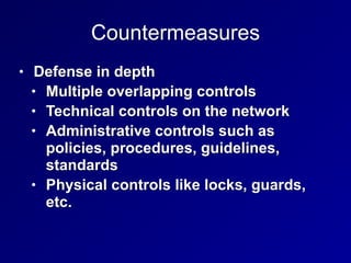 Countermeasures
• Defense in depth


• Multiple overlapping controls


• Technical controls on the network


• Administrative controls such as
policies, procedures, guidelines,
standards


• Physical controls like locks, guards,
etc.
 