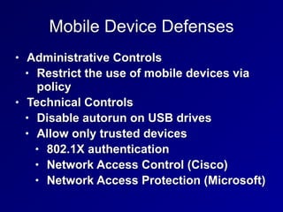 Mobile Device Defenses
• Administrative Controls


• Restrict the use of mobile devices via
policy


• Technical Controls


• Disable autorun on USB drives


• Allow only trusted devices


• 802.1X authentication


• Network Access Control (Cisco)


• Network Access Protection (Microsoft)
 
