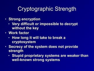 Cryptographic Strength
• Strong encryption


• Very difficult or impossible to decrypt
without the key


• Work factor


• How long it will take to break a
cryptosystem


• Secrecy of the system does not provide
strength


• Stupid proprietary systems are weaker than
well-known strong systems
 