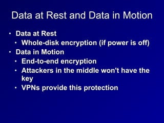 Data at Rest and Data in Motion
• Data at Rest


• Whole-disk encryption (if power is off)


• Data in Motion


• End-to-end encryption


• Attackers in the middle won't have the
key


• VPNs provide this protection
 