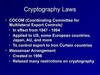 Cryptography Laws
• COCOM (Coordinating Committee for
Multilateral Export Controls)


• In effect from 1947 - 1994


• Applied to US, some European countries,
Japan, AU, and more


• To control export to Iron Curtain countries


• Wassenaar Arrangement


• Created in 1996


• Relaxed many restrictions on cryptography
 