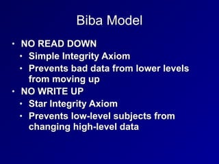 Biba Model
• NO READ DOWN


• Simple Integrity Axiom


• Prevents bad data from lower levels
from moving up


• NO WRITE UP


• Star Integrity Axiom


• Prevents low-level subjects from
changing high-level data
 