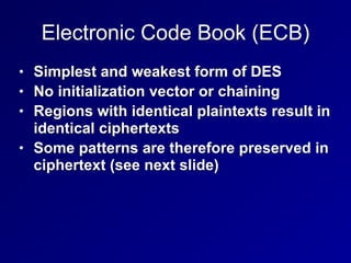 Electronic Code Book (ECB)
• Simplest and weakest form of DES


• No initialization vector or chaining


• Regions with identical plaintexts result in
identical ciphertexts


• Some patterns are therefore preserved in
ciphertext (see next slide)
 