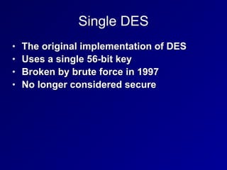 Single DES
• The original implementation of DES


• Uses a single 56-bit key


• Broken by brute force in 1997


• No longer considered secure
 