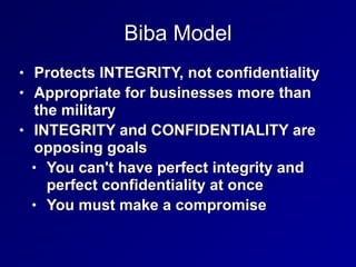 Biba Model
• Protects INTEGRITY, not confidentiality


• Appropriate for businesses more than
the military


• INTEGRITY and CONFIDENTIALITY are
opposing goals


• You can't have perfect integrity and
perfect confidentiality at once


• You must make a compromise
 