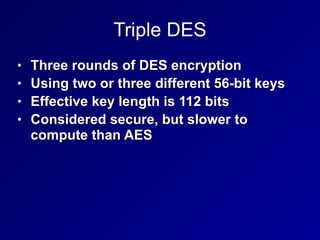 Triple DES
• Three rounds of DES encryption


• Using two or three different 56-bit keys


• Effective key length is 112 bits


• Considered secure, but slower to
compute than AES
 