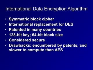 International Data Encryption Algorithm
• Symmetric block cipher


• International replacement for DES


• Patented in many countries


• 128-bit key; 64-bit block size


• Considered secure


• Drawbacks: encumbered by patents, and
slower to compute than AES
 