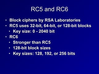 RC5 and RC6
• Block ciphers by RSA Laboratories


• RC5 uses 32-bit, 64-bit, or 128-bit blocks


• Key size: 0 - 2040 bit


• RC6


• Stronger than RC5


• 128-bit block sizes


• Key sizes: 128, 192, or 256 bits
 