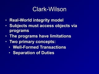 Clark-Wilson
• Real-World integrity model


• Subjects must access objects via
programs


• The programs have limitations


• Two primary concepts:


• Well-Formed Transactions


• Separation of Duties
 