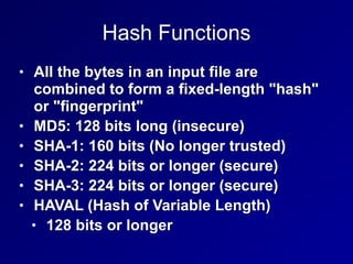 Hash Functions
• All the bytes in an input file are
combined to form a fixed-length "hash"
or "fingerprint"


• MD5: 128 bits long (insecure)


• SHA-1: 160 bits (No longer trusted)


• SHA-2: 224 bits or longer (secure)


• SHA-3: 224 bits or longer (secure)


• HAVAL (Hash of Variable Length)


• 128 bits or longer
 