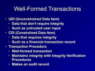 Well-Formed Transactions
• UDI (Unconstrained Data Item)


• Data that don't require integrity


• Such as untrusted user input


• CDI (Constrained Data Item)


• Data that requires integrity


• Such as a financial transaction record


• Transaction Procedure


• Well-formed transaction


• Maintains integrity with Integrity Verification
Procedures


• Makes an audit record
 