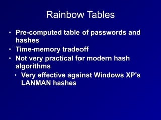 Rainbow Tables
• Pre-computed table of passwords and
hashes


• Time-memory tradeoff


• Not very practical for modern hash
algorithms


• Very effective against Windows XP's
LANMAN hashes
 