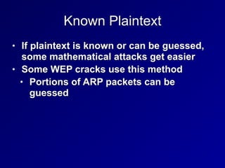 Known Plaintext
• If plaintext is known or can be guessed,
some mathematical attacks get easier


• Some WEP cracks use this method


• Portions of ARP packets can be
guessed
 