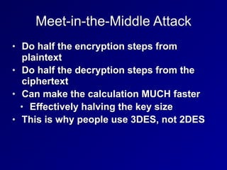 Meet-in-the-Middle Attack
• Do half the encryption steps from
plaintext


• Do half the decryption steps from the
ciphertext


• Can make the calculation MUCH faster


• Effectively halving the key size


• This is why people use 3DES, not 2DES
 