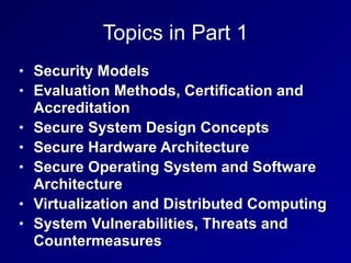 Topics in Part 1
• Security Models


• Evaluation Methods, Certification and
Accreditation


• Secure System Design Concepts


• Secure Hardware Architecture


• Secure Operating System and Software
Architecture


• Virtualization and Distributed Computing


• System Vulnerabilities, Threats and
Countermeasures
 