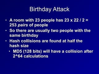 Birthday Attack
• A room with 23 people has 23 x 22 / 2 =
253 pairs of people


• So there are usually two people with the
same birthday


• Hash collisions are found at half the
hash size


• MD5 (128 bits) will have a collision after
2^64 calculations
 