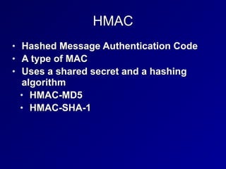 HMAC
• Hashed Message Authentication Code


• A type of MAC


• Uses a shared secret and a hashing
algorithm


• HMAC-MD5


• HMAC-SHA-1
 