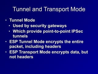 Tunnel and Transport Mode
• Tunnel Mode


• Used by security gateways


• Which provide point-to-point IPSec
tunnels


• ESP Tunnel Mode encrypts the entire
packet, including headers


• ESP Transport Mode encrypts data, but
not headers
 