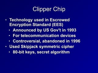 Clipper Chip
• Technology used in Escrowed
Encryption Standard (EES)


• Announced by US Gov't in 1993


• For telecommunication devices


• Controversial, abandoned in 1996


• Used Skipjack symmetric cipher


• 80-bit keys, secret algorithm
 