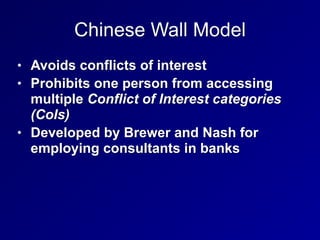 Chinese Wall Model
• Avoids conflicts of interest


• Prohibits one person from accessing
multiple Conflict of Interest categories
(CoIs)


• Developed by Brewer and Nash for
employing consultants in banks
 