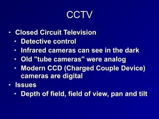 CCTV
• Closed Circuit Television


• Detective control


• Infrared cameras can see in the dark


• Old "tube cameras" were analog


• Modern CCD (Charged Couple Device)
cameras are digital


• Issues


• Depth of field, field of view, pan and tilt
 