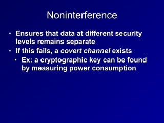 Noninterference
• Ensures that data at different security
levels remains separate


• If this fails, a covert channel exists


• Ex: a cryptographic key can be found
by measuring power consumption
 