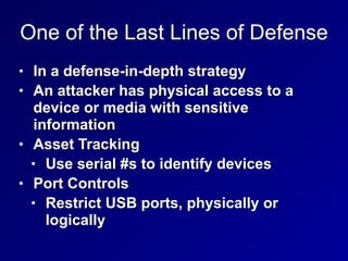 One of the Last Lines of Defense
• In a defense-in-depth strategy


• An attacker has physical access to a
device or media with sensitive
information


• Asset Tracking


• Use serial #s to identify devices


• Port Controls


• Restrict USB ports, physically or
logically
 