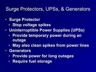 Surge Protectors, UPSs, & Generators
• Surge Protector


• Stop voltage spikes


• Uninterruptible Power Supplies (UPSs)


• Provide temporary power during an
outage


• May also clean spikes from power lines


• Generators


• Provide power for long outages


• Require fuel storage
 