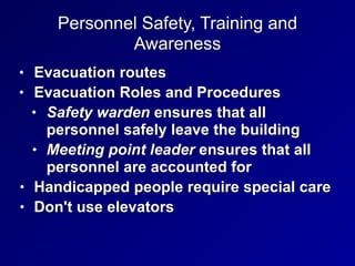 Personnel Safety, Training and
Awareness
• Evacuation routes


• Evacuation Roles and Procedures


• Safety warden ensures that all
personnel safely leave the building


• Meeting point leader ensures that all
personnel are accounted for


• Handicapped people require special care


• Don't use elevators
 