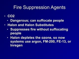 Fire Suppression Agents
• CO2


• Dangerous; can suffocate people


• Halon and Halon Substitutes


• Suppresses fire without suffocating
people


• Halon depletes the ozone, so now
systems use argon, FM-200, FE-13, or
Inregen
 