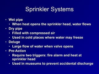 Sprinkler Systems
• Wet pipe


• When heat opens the sprinkler head, water flows


• Dry pipe


• Filled with compressed air


• Used in cold places where water may freeze


• Deluge


• Large flow of water when valve opens


• Pre-Action


• Require two triggers: fire alarm and heat at
sprinkler head


• Used in museums to prevent accidental discharge
 