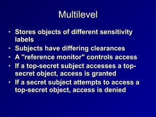 Multilevel
• Stores objects of different sensitivity
labels


• Subjects have differing clearances


• A "reference monitor" controls access


• If a top-secret subject accesses a top-
secret object, access is granted


• If a secret subject attempts to access a
top-secret object, access is denied
 