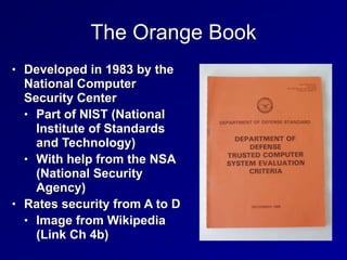 The Orange Book
• Developed in 1983 by the
National Computer
Security Center


• Part of NIST (National
Institute of Standards
and Technology)


• With help from the NSA
(National Security
Agency)


• Rates security from A to D


• Image from Wikipedia
(Link Ch 4b)
 
