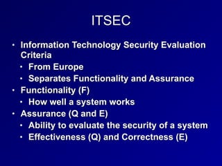 ITSEC
• Information Technology Security Evaluation
Criteria


• From Europe


• Separates Functionality and Assurance


• Functionality (F)


• How well a system works


• Assurance (Q and E)


• Ability to evaluate the security of a system


• Effectiveness (Q) and Correctness (E)
 