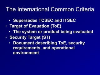 The International Common Criteria
• Supersedes TCSEC and ITSEC


• Target of Evauation (ToE)


• The system or product being evaluated


• Security Target (ST)


• Document describing ToE, security
requirements, and operational
environment
 
